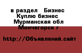  в раздел : Бизнес » Куплю бизнес . Мурманская обл.,Мончегорск г.